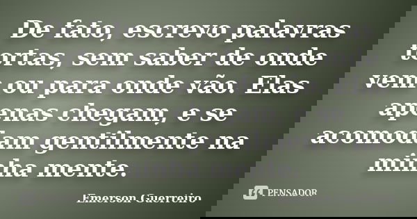 De fato, escrevo palavras tortas, sem saber de onde vem ou para onde vão. Elas apenas chegam, e se acomodam gentilmente na minha mente.... Frase de Emerson Guerreiro.