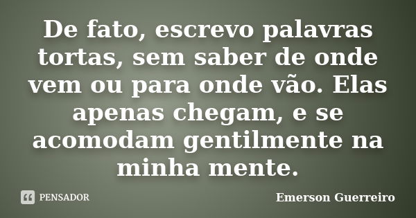 De fato, escrevo palavras tortas, sem saber de onde vem ou para onde vão. Elas apenas chegam, e se acomodam gentilmente na minha mente.... Frase de Emerson Guerreiro.