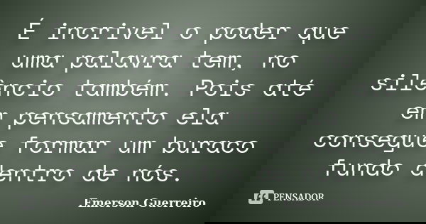 É incrivel o poder que uma palavra tem, no silêncio também. Pois até em pensamento ela consegue formar um buraco fundo dentro de nós.... Frase de Emerson Guerreiro.