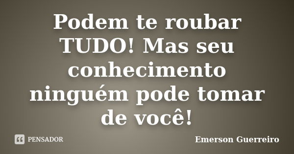 Podem te roubar TUDO! Mas seu conhecimento ninguém pode tomar de você!... Frase de Emerson Guerreiro.