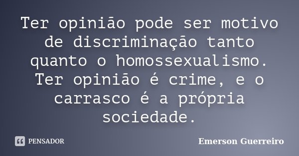 Ter opinião pode ser motivo de discriminação tanto quanto o homossexualismo. Ter opinião é crime, e o carrasco é a própria sociedade.... Frase de Emerson Guerreiro.