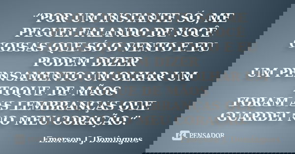 “POR UM INSTANTE SÓ, ME PEGUEI FALANDO DE VOCÊ COISAS QUE SÓ O VENTO E EU PODEM DIZER UM PENSAMENTO UM OLHAR UM TOQUE DE MÃOS FORAM AS LEMBRANÇAS QUE GUARDEI NO... Frase de Emerson J. Domingues.