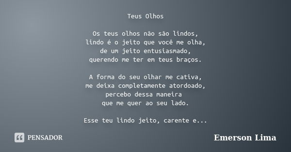 Teus Olhos Os teus olhos não são lindos, lindo é o jeito que você me olha, de um jeito entusiasmado, querendo me ter em teus braços. A forma do seu olhar me cat... Frase de Emerson Lima.