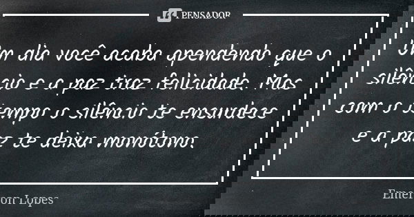 Um dia você acaba apendendo que o silêncio e a paz traz felicidade. Mas com o tempo o silêncio te ensurdece e a paz te deixa monótono.... Frase de Emerson Lopes.