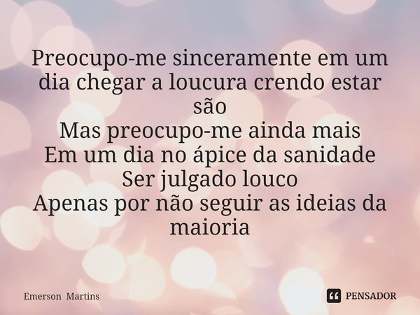 ⁠Preocupo-me sinceramente em um dia chegar a loucura crendo estar são
Mas preocupo-me ainda mais
Em um dia no ápice da sanidade
Ser julgado louco
Apenas por não... Frase de Emerson Martins.