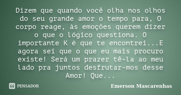 Dizem que quando você olha nos olhos do seu grande amor o tempo para, O corpo reage, às emoções querem dizer o que o lógico questiona. O importante K é que te e... Frase de Emerson Mascarenhas.