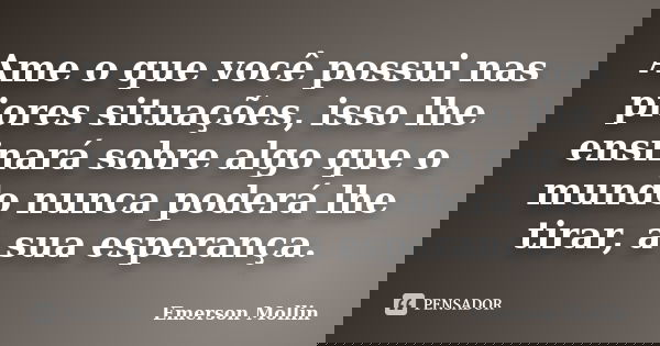 Ame o que você possui nas piores situações, isso lhe ensinará sobre algo que o mundo nunca poderá lhe tirar, a sua esperança.... Frase de Emerson Mollin.