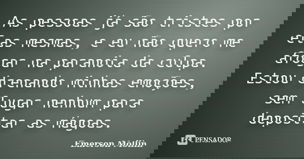 As pessoas já são tristes por elas mesmas, e eu não quero me afogar na paranoia da culpa. Estou drenando minhas emoções, sem lugar nenhum para depositar as mágo... Frase de Emerson Mollin.
