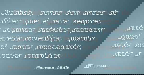 Cuidado, pense bem antes de dizer que é para sempre, pois algumas paixões parecem igual areia movediça, quanto mais você tenta prosseguir, mais a coisa complica... Frase de Emerson Mollin.