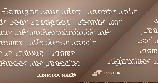 Esqueça sua dor, corte ela do seu coração, tenha um pouco de misericórdia de si mesmo. Deixe-a cair como a chuva, como lágrimas densas na poeira.... Frase de Emerson Mollin.