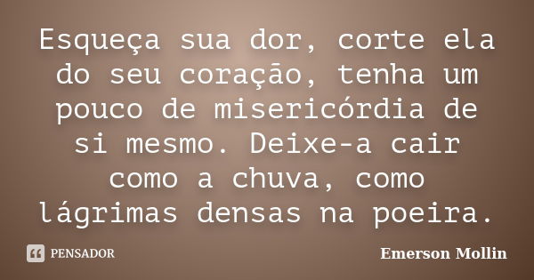 Esqueça sua dor, corte ela do seu coração, tenha um pouco de misericórdia de si mesmo. Deixe-a cair como a chuva, como lágrimas densas na poeira.... Frase de Emerson Mollin.