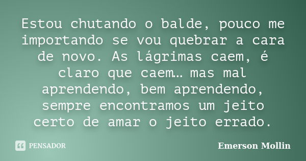 Estou chutando o balde, pouco me importando se vou quebrar a cara de novo. As lágrimas caem, é claro que caem… mas mal aprendendo, bem aprendendo, sempre encont... Frase de Emerson Mollin.