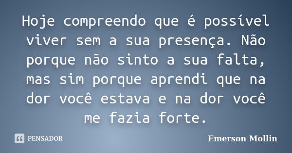 Hoje compreendo que é possível viver sem a sua presença. Não porque não sinto a sua falta, mas sim porque aprendi que na dor você estava e na dor você me fazia ... Frase de Emerson Mollin.