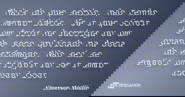 Mais do que sério, não tenho a menor ideia. Se o que sinto é um frio na barriga ou um grande soco aplicado na boca do estômago. Não sei se engoli um tijolo ou s... Frase de Emerson Mollin.