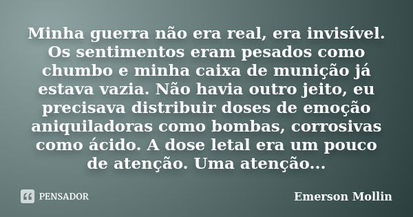 Minha guerra não era real, era invisível. Os sentimentos eram pesados como chumbo e minha caixa de munição já estava vazia. Não havia outro jeito, eu precisava ... Frase de Emerson Mollin.