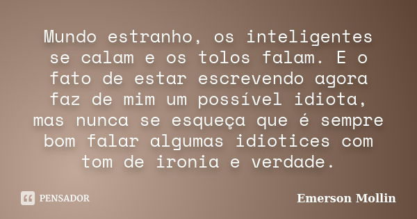 Mundo estranho, os inteligentes se calam e os tolos falam. E o fato de estar escrevendo agora faz de mim um possível idiota, mas nunca se esqueça que é sempre b... Frase de Emerson Mollin.