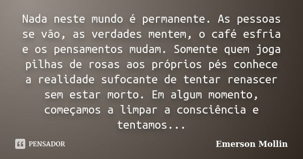 Nada neste mundo é permanente. As pessoas se vão, as verdades mentem, o café esfria e os pensamentos mudam. Somente quem joga pilhas de rosas aos próprios pés c... Frase de Emerson Mollin.