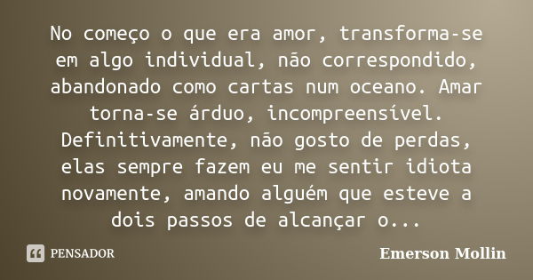 No começo o que era amor, transforma-se em algo individual, não correspondido, abandonado como cartas num oceano. Amar torna-se árduo, incompreensível. Definiti... Frase de Emerson Mollin.