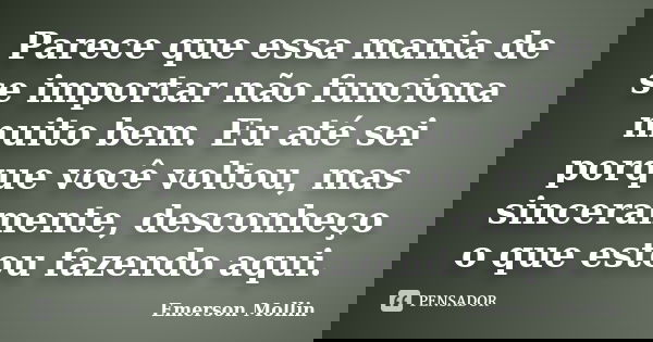 Parece que essa mania de se importar não funciona muito bem. Eu até sei porque você voltou, mas sinceramente, desconheço o que estou fazendo aqui.... Frase de Emerson Mollin.