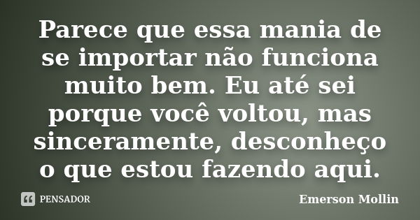 Parece que essa mania de se importar não funciona muito bem. Eu até sei porque você voltou, mas sinceramente, desconheço o que estou fazendo aqui.... Frase de Emerson Mollin.