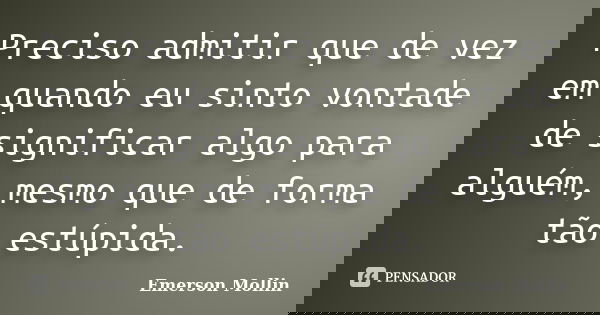 Preciso admitir que de vez em quando eu sinto vontade de significar algo para alguém, mesmo que de forma tão estúpida.... Frase de Emerson Mollin.