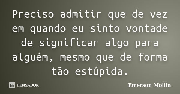 Preciso admitir que de vez em quando eu sinto vontade de significar algo para alguém, mesmo que de forma tão estúpida.... Frase de Emerson Mollin.