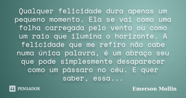 Qualquer felicidade dura apenas um pequeno momento. Ela se vai como uma folha carregada pelo vento ou como um raio que ilumina o horizonte. A felicidade que me ... Frase de Emerson Mollin.