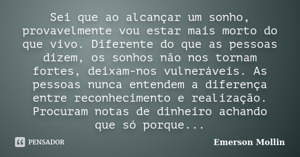 Sei que ao alcançar um sonho, provavelmente vou estar mais morto do que vivo. Diferente do que as pessoas dizem, os sonhos não nos tornam fortes, deixam-nos vul... Frase de Emerson Mollin.