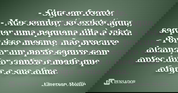 - Siga em frente. - Mas senhor, só existe água, sequer uma pequena ilha à vista. - Por isso mesmo, não procure alcançar um porto seguro sem antes lutar contra o... Frase de Emerson Mollin.