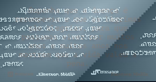 Suponha que a doença é recompensa e que as lágrimas são alegrias, para que possamos viver por muitos anos e muitos anos nos mostrem que a vida valeu a pena.... Frase de Emerson Mollin.