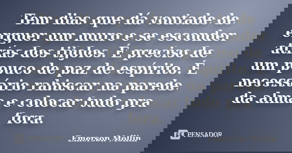 Tem dias que dá vontade de erguer um muro e se esconder atrás dos tijolos. É preciso de um pouco de paz de espírito. É necessário rabiscar na parede da alma e c... Frase de Emerson Mollin.
