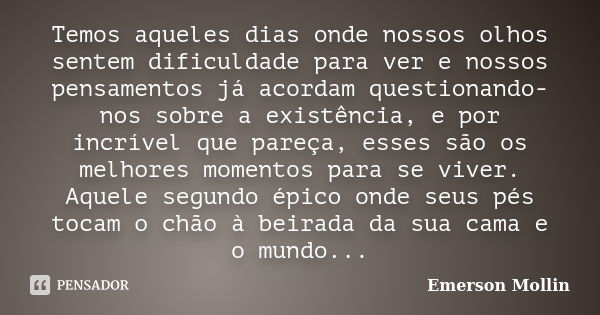 Temos aqueles dias onde nossos olhos sentem dificuldade para ver e nossos pensamentos já acordam questionando-nos sobre a existência, e por incrível que pareça,... Frase de Emerson Mollin.