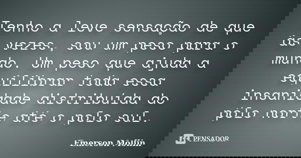 Tenho a leve sensação de que às vezes, sou um peso para o mundo. Um peso que ajuda a equilibrar toda essa insanidade distribuída do pólo norte até o polo sul.... Frase de Emerson Mollin.