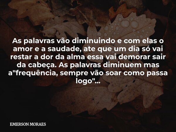 As palavras vão diminuindo e com elas o amor e a saudade, ate que um dia só vai restar a dor da alma essa vai demorar sair da cabeça. As palavras diminuem mas a... Frase de EMERSON MORAES.