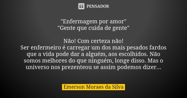"Enfermagem por amor"
"Gente que cuida de gente" Não! Com certeza não!
Ser enfermeiro é carregar um dos mais pesados fardos que a vida pode ... Frase de Emerson Moraes da Silva.