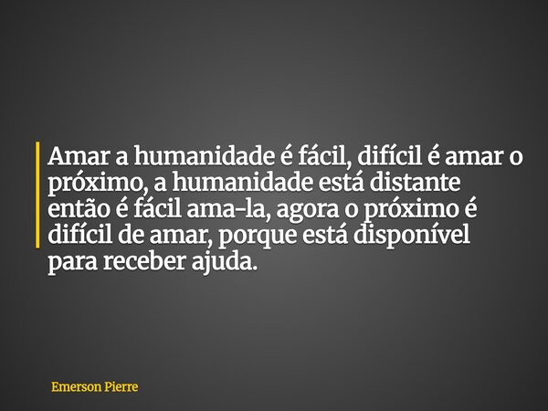 Amar a humanidade é fácil, difícil é amar o próximo, a humanidade está distante então é fácil ama-la, agora o próximo é difícil de amar, porque está disponível ... Frase de Emerson Pierre.