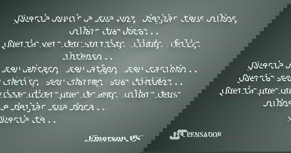 Queria ouvir a sua voz, beijar teus olhos, olhar tua boca... Queria ver teu sorriso, lindo, feliz, intenso... Queria o seu abraço, seu afago, seu carinho... Que... Frase de Emerson PS.