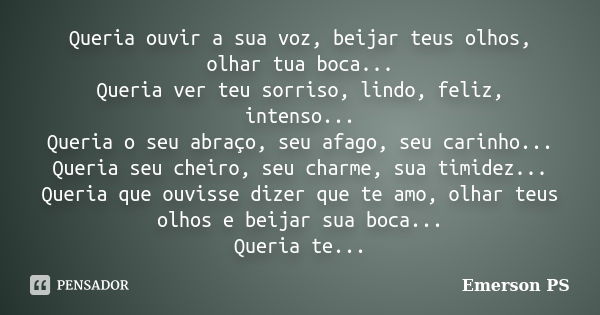 Queria ouvir a sua voz, beijar teus olhos, olhar tua boca... Queria ver teu sorriso, lindo, feliz, intenso... Queria o seu abraço, seu afago, seu carinho... Que... Frase de Emerson PS.