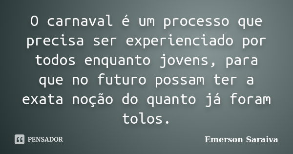 O carnaval é um processo que precisa ser experienciado por todos enquanto jovens, para que no futuro possam ter a exata noção do quanto já foram tolos.... Frase de Emerson Saraiva.