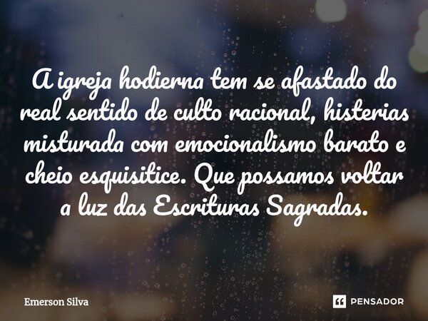 A igreja hodierna tem se afastado do real sentido de culto racional, histerias misturada com emocionalismo barato e cheio esquisitice. Que possamos voltar a luz... Frase de Emerson Silva.