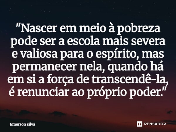 ⁠"Nascer em meio à pobreza pode ser a escola mais severa e valiosa para o espírito, mas permanecer nela, quando há em si a força de transcendê-la, é renunc... Frase de Emerson Silva.