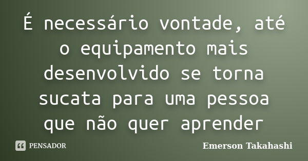 É necessário vontade, até o equipamento mais desenvolvido se torna sucata para uma pessoa que não quer aprender... Frase de Emerson Takahashi.