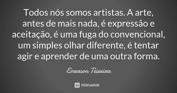 Todos nós somos artistas. A arte, antes de mais nada, é expressão e aceitação, é uma fuga do convencional, um simples olhar diferente, é tentar agir e aprender ... Frase de Emerson Teixeira.