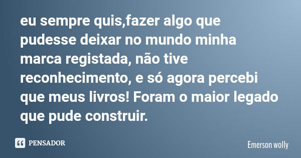 eu sempre quis,fazer algo que pudesse deixar no mundo minha marca registada, não tive reconhecimento, e só agora percebi que meus livros! Foram o maior legado q... Frase de Emerson wolly.