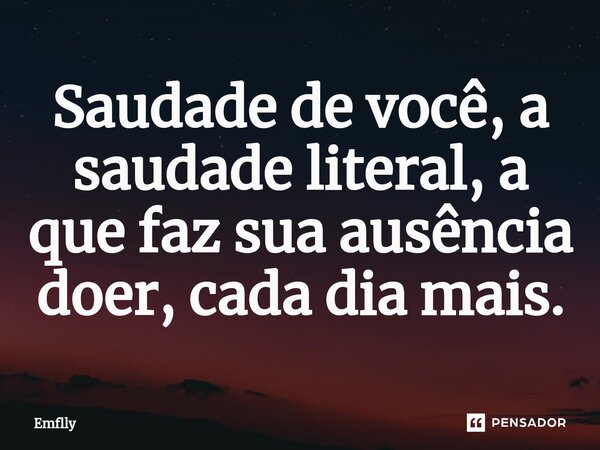 Saudade de você, a saudade literal, a que faz sua ausência doer, cada dia mais.... Frase de Emflly.