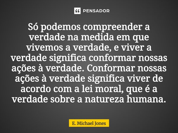 ⁠Só podemos compreender a verdade na medida em que vivemos a verdade, e viver a verdade significa conformar nossas ações à verdade. Conformar nossas ações à ver... Frase de E. Michael Jones.