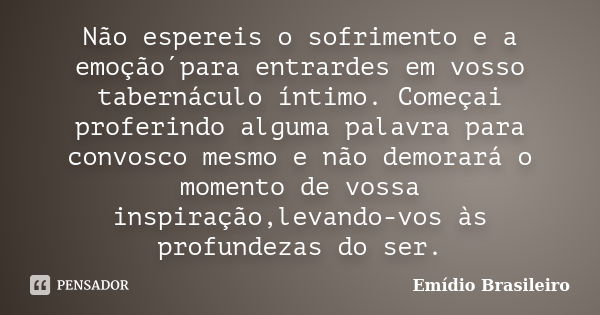 Não espereis o sofrimento e a emoção´para entrardes em vosso tabernáculo íntimo. Começai proferindo alguma palavra para convosco mesmo e não demorará o momento ... Frase de Emídio Brasileiro.