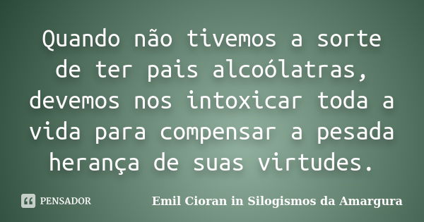 Quando não tivemos a sorte de ter pais alcoólatras, devemos nos intoxicar toda a vida para compensar a pesada herança de suas virtudes.... Frase de Emil Cioran in Silogismos da Amargura.