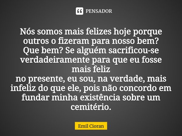 ⁠Nós somos mais felizes hoje porque outros o fizeram para nosso bem? Que bem? Se alguém sacrificou-se verdadeiramente para que eu fosse mais feliz no presente, ... Frase de Emil Cioran.