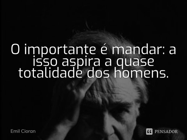 ⁠O importante é mandar: a isso aspira a quase totalidade dos homens.... Frase de Emil Cioran.
